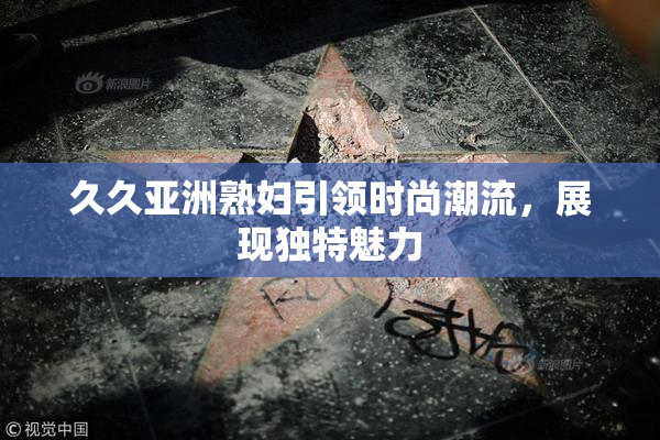 久久亚洲熟妇引领时尚潮流，展现独特魅力