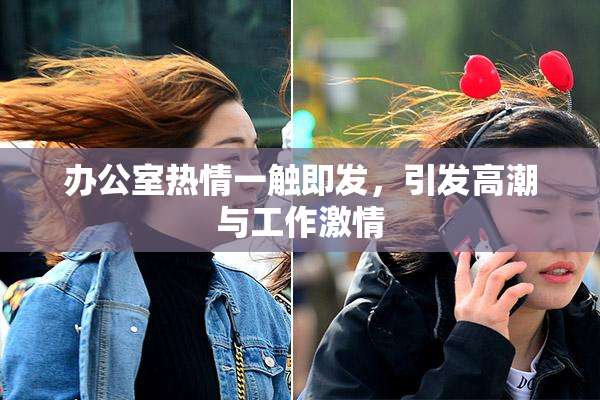 办公室热情一触即发，引发高潮与工作激情