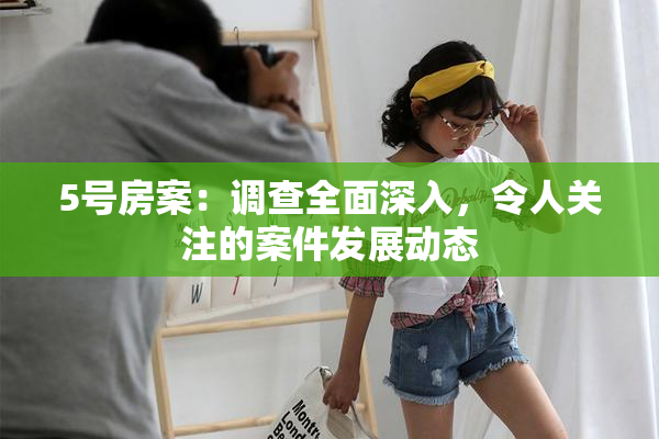 5号房案：调查全面深入，令人关注的案件发展动态