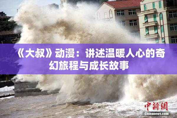 《大叔》动漫：讲述温暖人心的奇幻旅程与成长故事