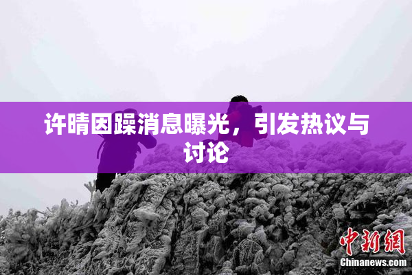 许晴因躁消息曝光，引发热议与讨论