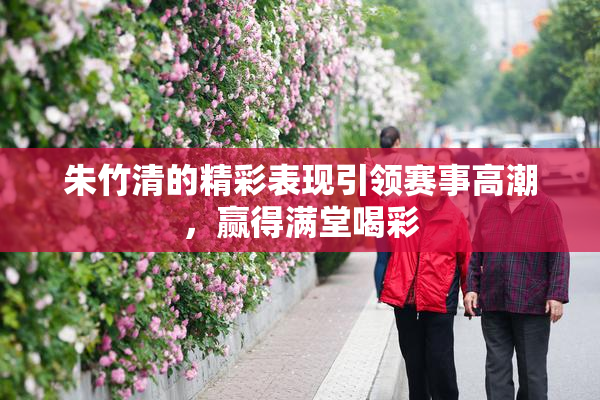 朱竹清的精彩表现引领赛事高潮，赢得满堂喝彩
