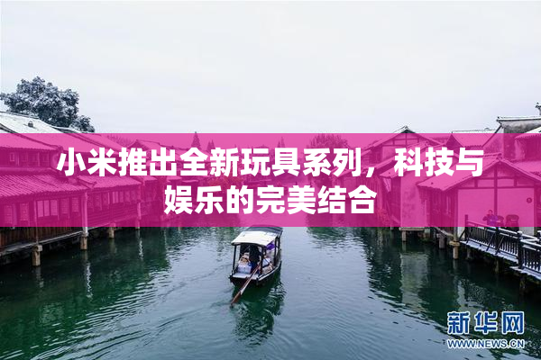 小米推出全新玩具系列，科技与娱乐的完美结合