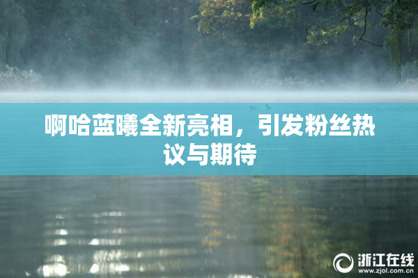 啊哈蓝曦全新亮相，引发粉丝热议与期待