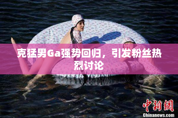 克猛男Ga强势回归，引发粉丝热烈讨论