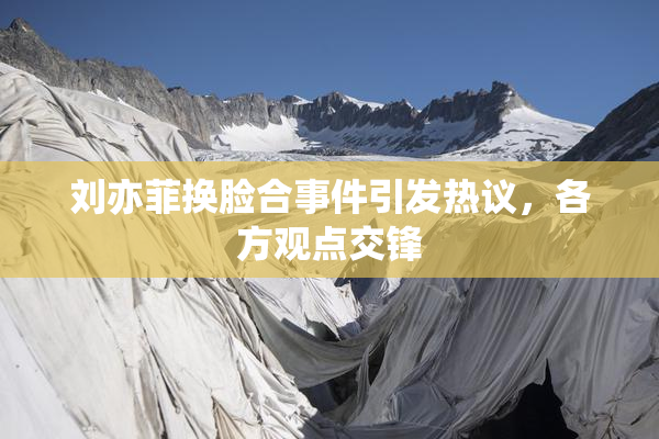 刘亦菲换脸合事件引发热议，各方观点交锋