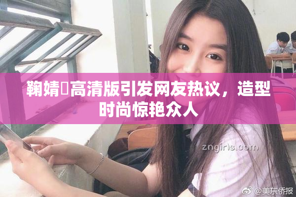 鞠婧祎高清版引发网友热议，造型时尚惊艳众人