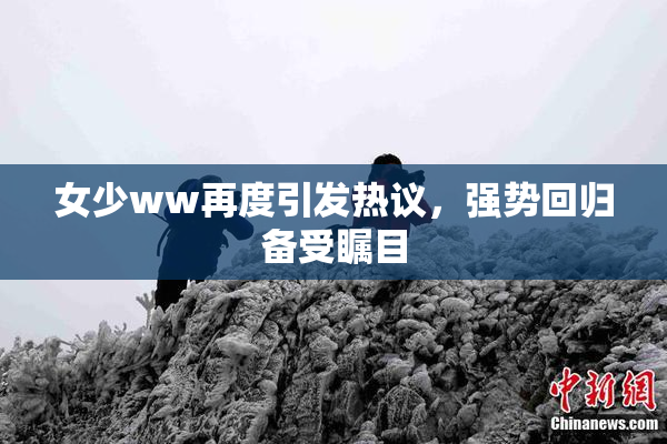 女少ww再度引发热议，强势回归备受瞩目