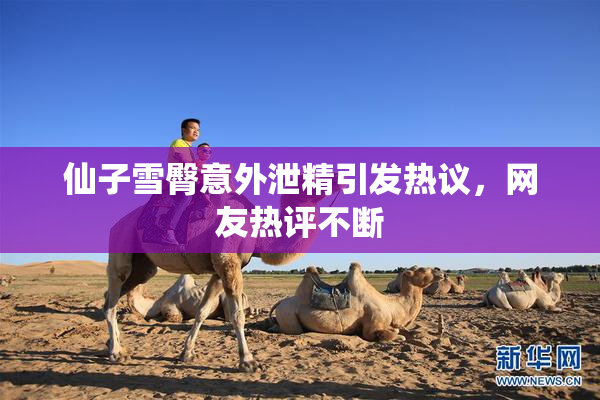 仙子雪臀意外泄精引发热议，网友热评不断