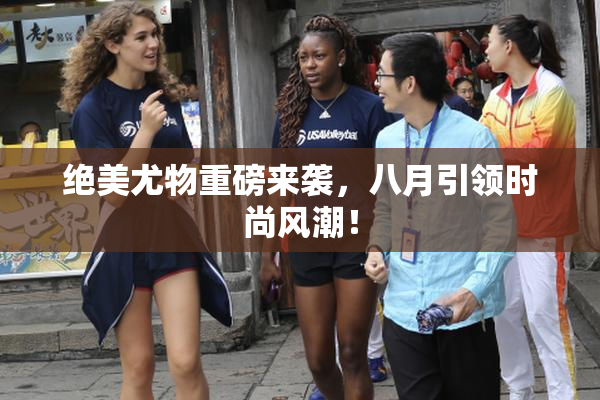 绝美尤物重磅来袭，八月引领时尚风潮！