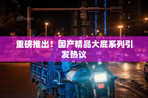 重磅推出！国产精品大屁系列引发热议