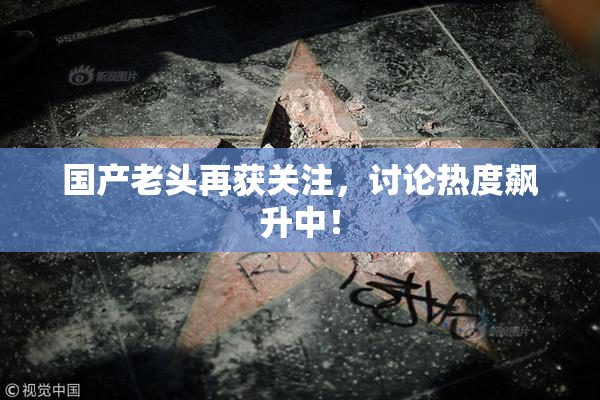 国产老头再获关注，讨论热度飙升中！