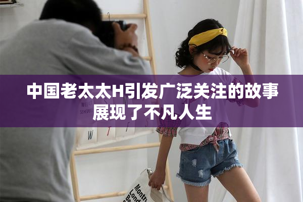 中国老太太H引发广泛关注的故事展现了不凡人生