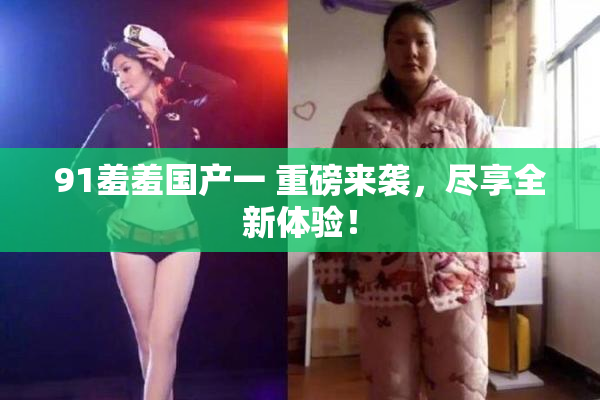 91羞羞国产一 重磅来袭，尽享全新体验！