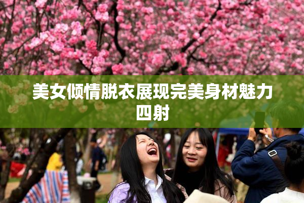 美女倾情脱衣展现完美身材魅力四射