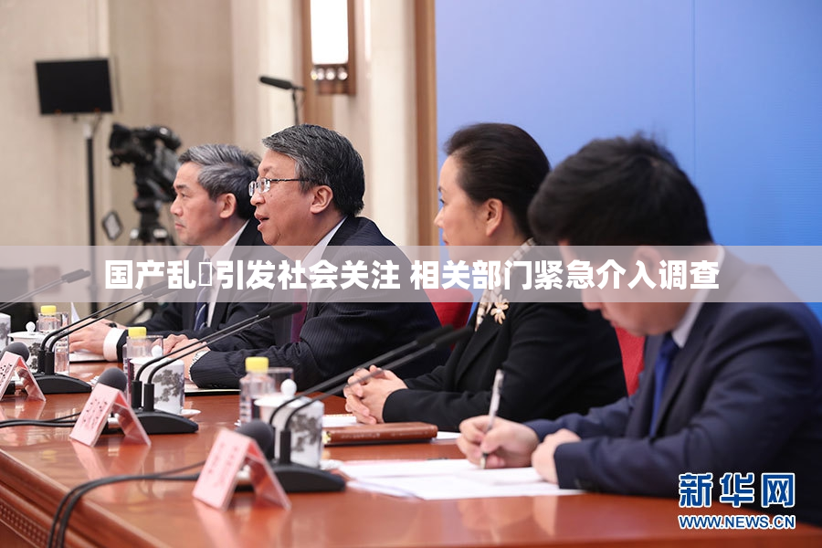 国产乱婬引发社会关注 相关部门紧急介入调查