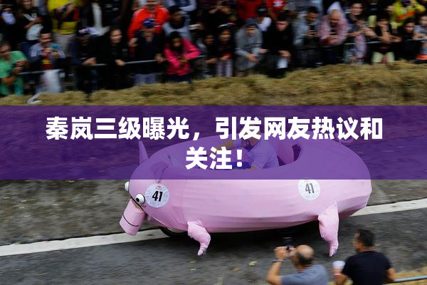 秦岚三级曝光，引发网友热议和关注！