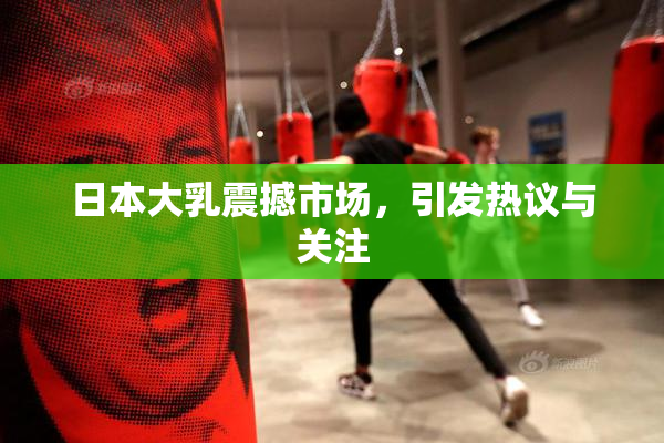日本大乳震撼市场，引发热议与关注