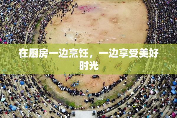 在厨房一边烹饪，一边享受美好时光