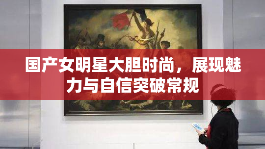 国产女明星大胆时尚，展现魅力与自信突破常规