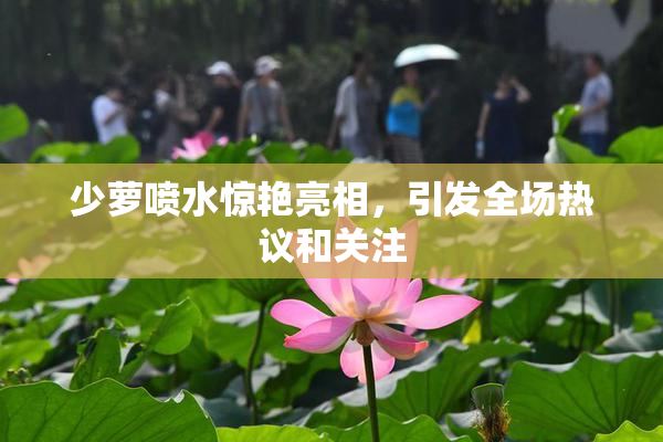 少萝喷水惊艳亮相，引发全场热议和关注