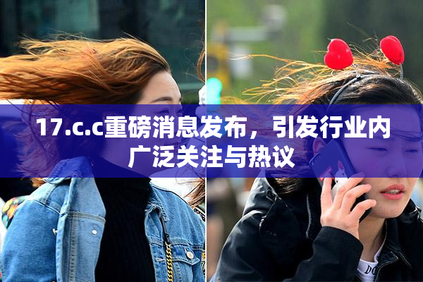 17.c.c重磅消息发布，引发行业内广泛关注与热议