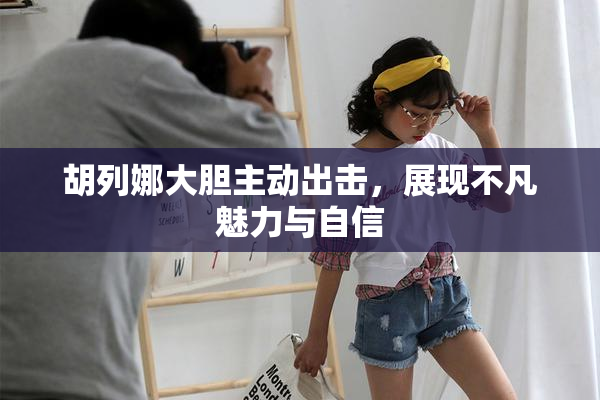胡列娜大胆主动出击，展现不凡魅力与自信