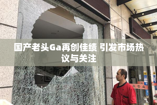 国产老头Ga再创佳绩 引发市场热议与关注
