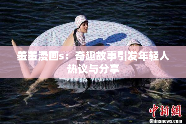 羞羞漫画s：奇趣故事引发年轻人热议与分享