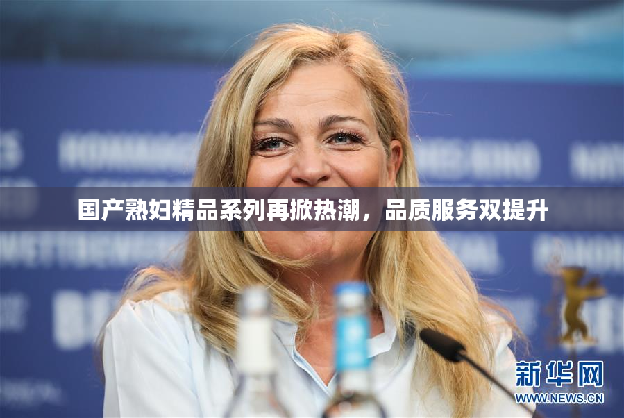 国产熟妇精品系列再掀热潮，品质服务双提升