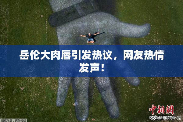岳伦大肉唇引发热议，网友热情发声！