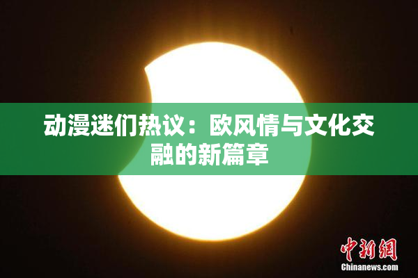 动漫迷们热议：欧风情与文化交融的新篇章