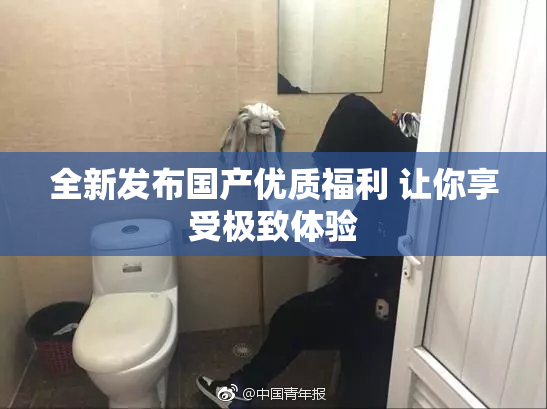 全新发布国产优质福利 让你享受极致体验