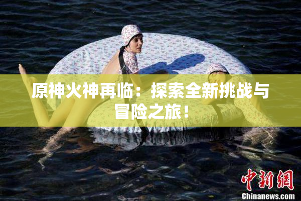 原神火神再临：探索全新挑战与冒险之旅！