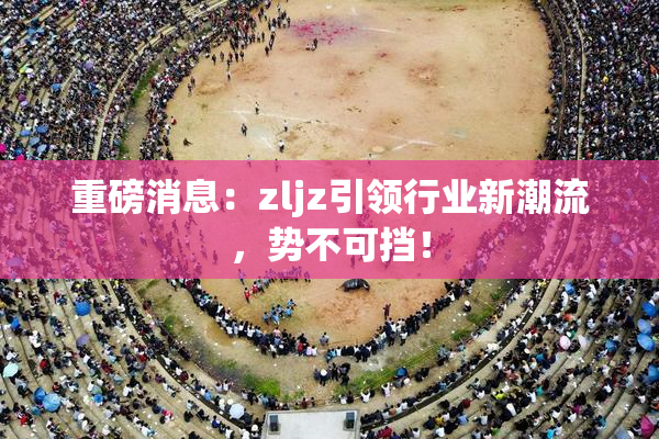 重磅消息：zljz引领行业新潮流，势不可挡！