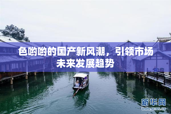 色哟哟的国产新风潮，引领市场未来发展趋势