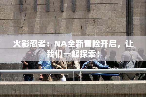 火影忍者：NA全新冒险开启，让我们一起探索！
