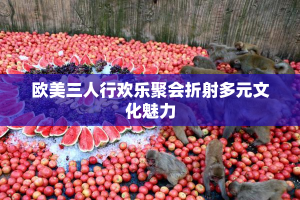 欧美三人行欢乐聚会折射多元文化魅力