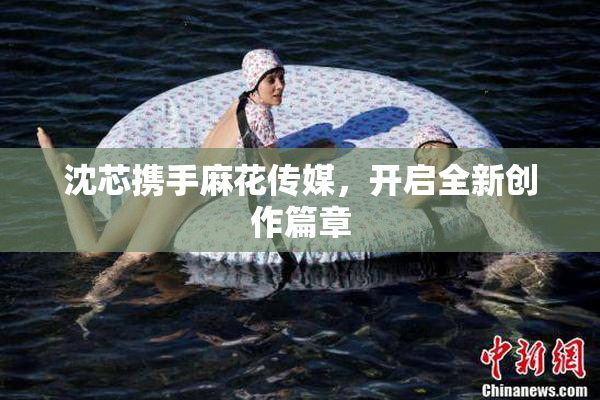 沈芯携手麻花传媒，开启全新创作篇章