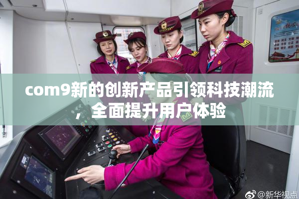 com9新的创新产品引领科技潮流，全面提升用户体验