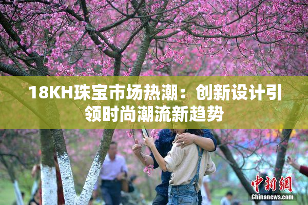 18KH珠宝市场热潮：创新设计引领时尚潮流新趋势