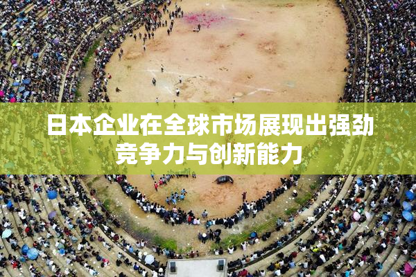 日本企业在全球市场展现出强劲竞争力与创新能力