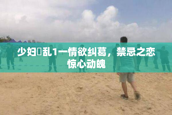少妇婬乱1一情欲纠葛，禁忌之恋惊心动魄