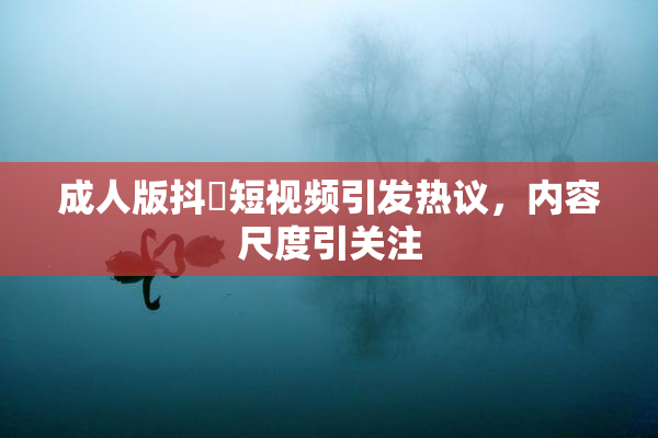 成人版抖抈短视频引发热议，内容尺度引关注