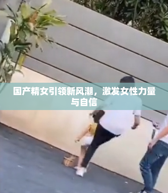 国产精女引领新风潮，激发女性力量与自信