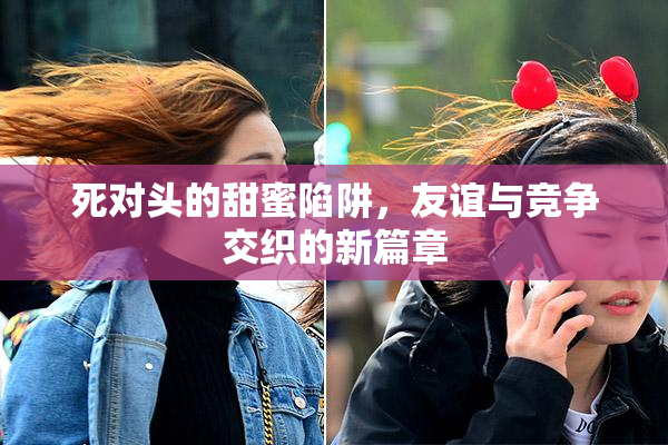 死对头的甜蜜陷阱，友谊与竞争交织的新篇章