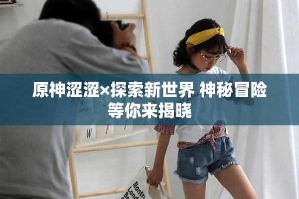 原神涩涩×探索新世界 神秘冒险等你来揭晓