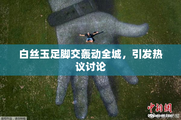 白丝玉足脚交轰动全城，引发热议讨论