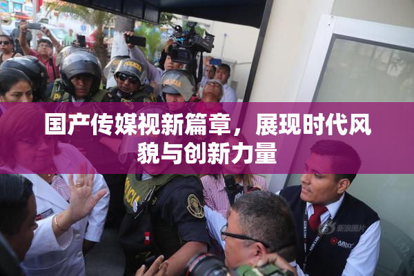 国产传媒视新篇章，展现时代风貌与创新力量