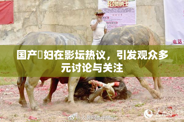 国产婬妇在影坛热议，引发观众多元讨论与关注